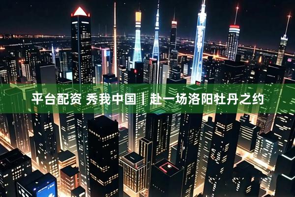 平台配资 秀我中国｜赴一场洛阳牡丹之约