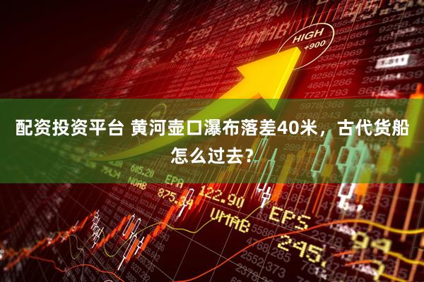 配资投资平台 黄河壶口瀑布落差40米，古代货船怎么过去？