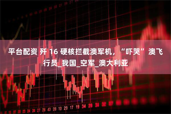 平台配资 歼 16 硬核拦截澳军机，“吓哭” 澳飞行员_我国_空军_澳大利亚