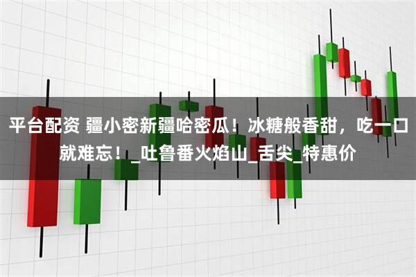 平台配资 疆小密新疆哈密瓜！冰糖般香甜，吃一口就难忘！_吐鲁番火焰山_舌尖_特惠价