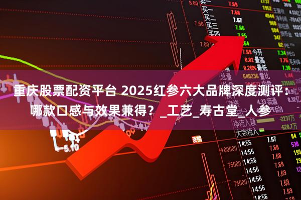 重庆股票配资平台 2025红参六大品牌深度测评：哪款口感与效果兼得？_工艺_寿古堂_人参