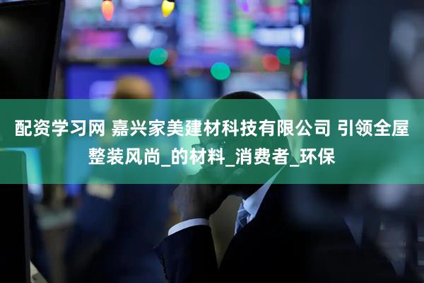 配资学习网 嘉兴家美建材科技有限公司 引领全屋整装风尚_的材料_消费者_环保