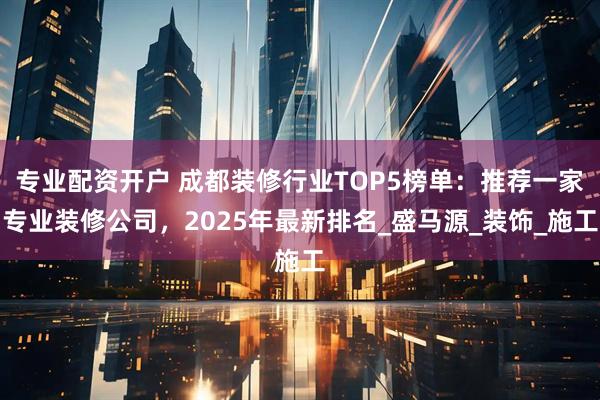 专业配资开户 成都装修行业TOP5榜单：推荐一家专业装修公司，2025年最新排名_盛马源_装饰_施工