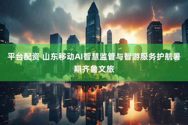 平台配资 山东移动AI智慧监管与智游服务护航暑期齐鲁文旅