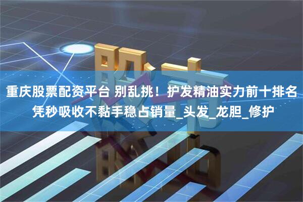 重庆股票配资平台 别乱挑！护发精油实力前十排名 凭秒吸收不黏手稳占销量_头发_龙胆_修护