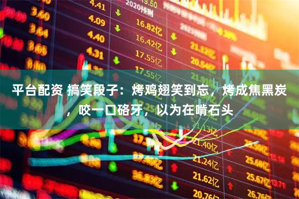 平台配资 搞笑段子：烤鸡翅笑到忘，烤成焦黑炭，咬一口硌牙，以为在啃石头