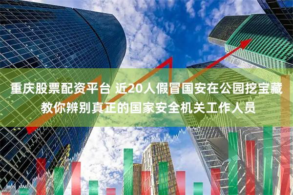 重庆股票配资平台 近20人假冒国安在公园挖宝藏 教你辨别真正的国家安全机关工作人员