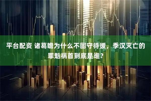 平台配资 诸葛瞻为什么不固守待援，季汉灭亡的罪魁祸首到底是谁？