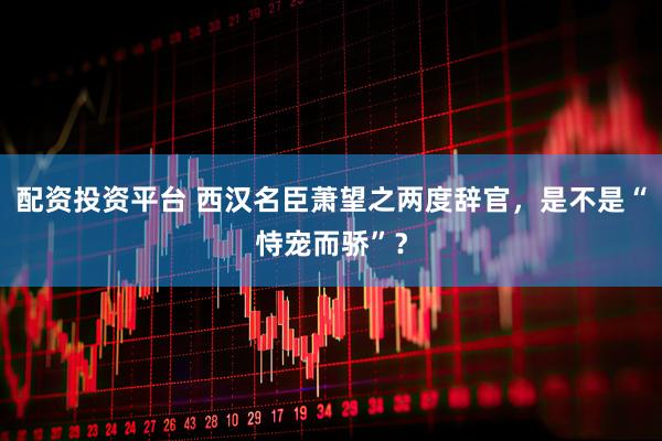 配资投资平台 西汉名臣萧望之两度辞官，是不是“恃宠而骄”？