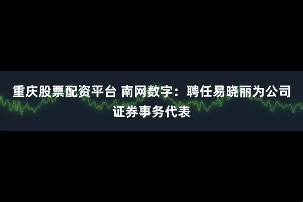 重庆股票配资平台 南网数字：聘任易晓丽为公司证券事务代表