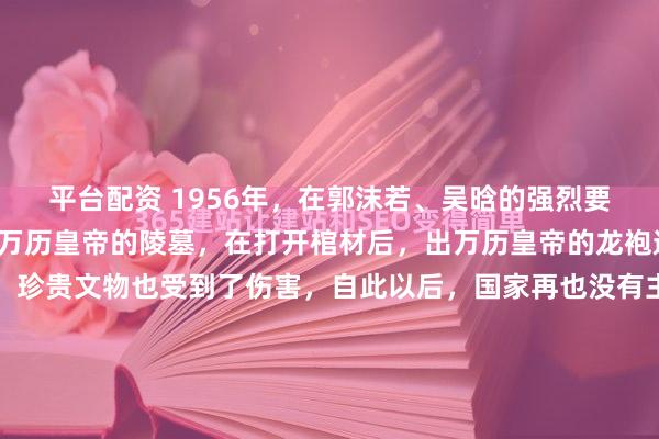 平台配资 1956年，在郭沫若、吴晗的强烈要求下，国家同意了挖掘万历皇帝的陵墓，在打开棺材后，出万历皇帝的龙袍遇见空气后，慢慢变黑，珍贵文物也受到了伤害，自此以后，国家再也没有主动发掘帝王墓。这是一场跨越时空的遗憾，也是中国考古学从稚嫩走向成熟必须吞下的一枚苦果。把时针拨回上世纪五十年代中叶...
