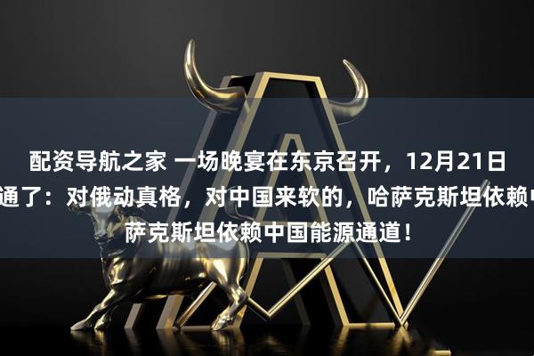 配资导航之家 一场晚宴在东京召开，12月21日，高市早苗想通了：对俄动真格，对中国来软的，哈萨克斯坦依赖中国能源通道！