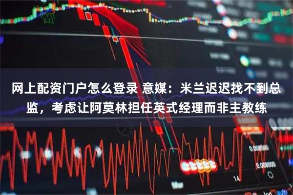 网上配资门户怎么登录 意媒：米兰迟迟找不到总监，考虑让阿莫林担任英式经理而非主教练